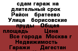 сдам гараж на длительный срок › Район ­ братеево › Улица ­ борисовские пруды › Общая площадь ­ 20 › Цена ­ 5 000 - Все города, Москва г. Недвижимость » Гаражи   . Дагестан респ.,Кизляр г.